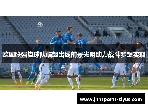 欧国联强势球队崛起出线前景光明助力战斗梦想实现