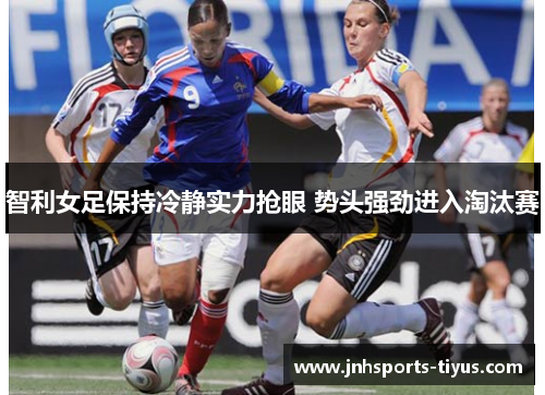 智利女足保持冷静实力抢眼 势头强劲进入淘汰赛