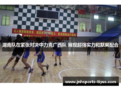 湖南队在紧张对决中力克广西队 展现超强实力和默契配合