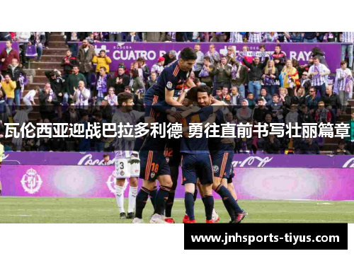瓦伦西亚迎战巴拉多利德 勇往直前书写壮丽篇章