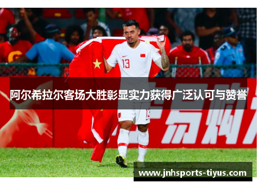 阿尔希拉尔客场大胜彰显实力获得广泛认可与赞誉