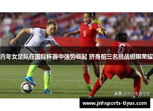 青年女足队在国际杯赛中强势崛起 挤身前三名挑战极限荣耀