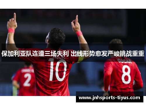 保加利亚队连遭三场失利 出线形势愈发严峻挑战重重