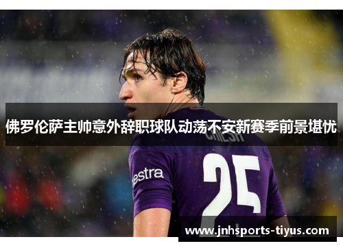 佛罗伦萨主帅意外辞职球队动荡不安新赛季前景堪忧