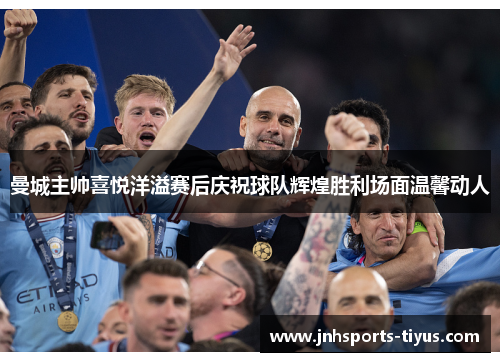 曼城主帅喜悦洋溢赛后庆祝球队辉煌胜利场面温馨动人