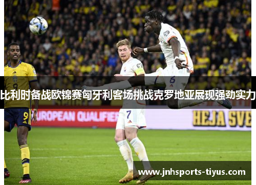 比利时备战欧锦赛匈牙利客场挑战克罗地亚展现强劲实力