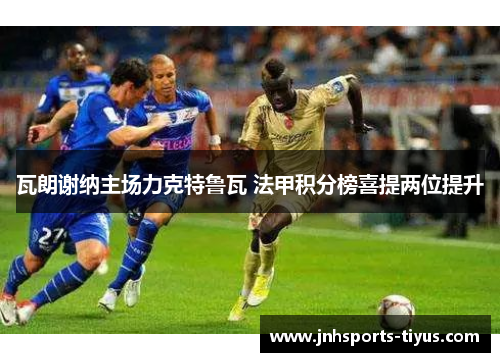 瓦朗谢纳主场力克特鲁瓦 法甲积分榜喜提两位提升