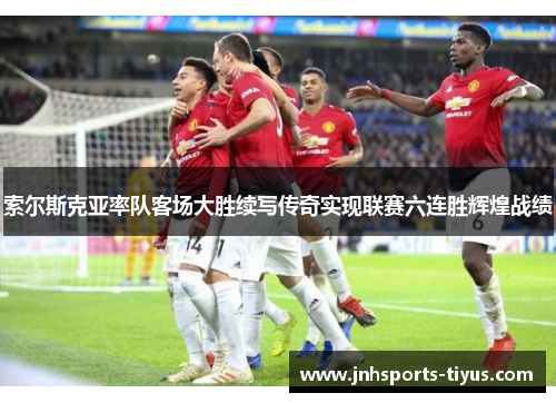 索尔斯克亚率队客场大胜续写传奇实现联赛六连胜辉煌战绩