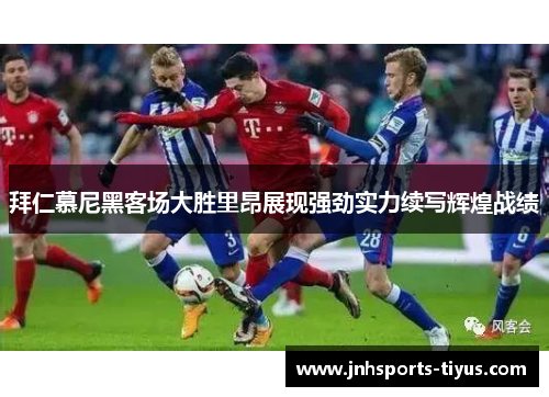 拜仁慕尼黑客场大胜里昂展现强劲实力续写辉煌战绩