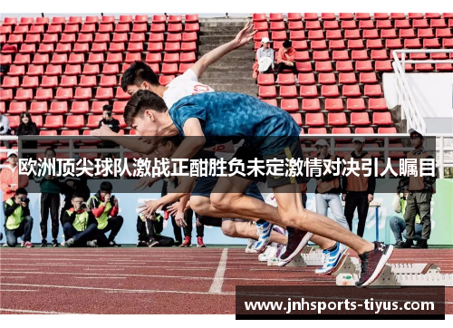 欧洲顶尖球队激战正酣胜负未定激情对决引人瞩目