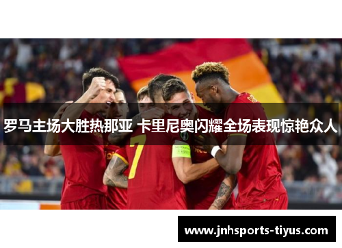 罗马主场大胜热那亚 卡里尼奥闪耀全场表现惊艳众人