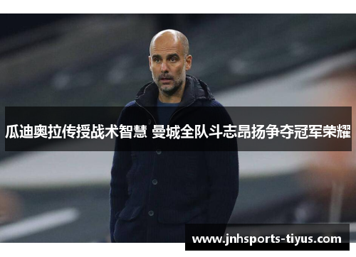 瓜迪奥拉传授战术智慧 曼城全队斗志昂扬争夺冠军荣耀