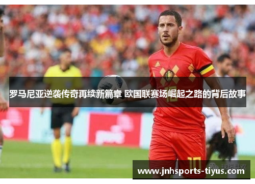 罗马尼亚逆袭传奇再续新篇章 欧国联赛场崛起之路的背后故事