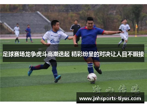 足球赛场龙争虎斗高潮迭起 精彩纷呈的对决让人目不暇接