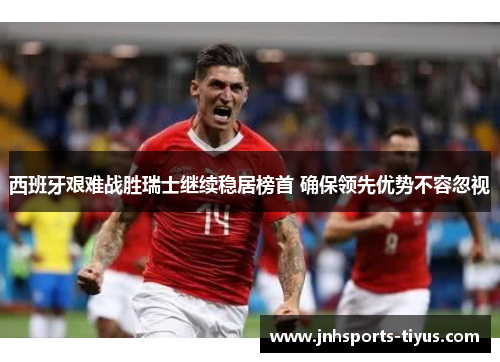 西班牙艰难战胜瑞士继续稳居榜首 确保领先优势不容忽视